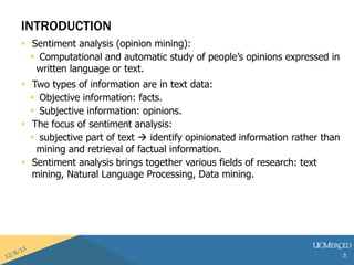 INTRODUCTION 
? Sentiment analysis (opinion mining): 
? Computational and automatic study of peoples opinions expressed in 
written language or text. 
? Two types of information are in text data: 
? Objective information: facts. 
? Subjective information: opinions. 
? The focus of sentiment analysis: 
? subjective part of text ? identify opinionated information rather than 
mining and retrieval of factual information. 
? Sentiment analysis brings together various fields of research: text 
mining, Natural Language Processing, Data mining. 
3 
 
