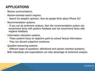 APPLICATIONS 
? Review summarizations. 
? Review-oriented search engines. 
? Search for peoples opinions: How do people think about iPhone 5s? 
? Recommendation systems. 
? If you can do sentiment analysis, then the recommendation system can 
recommend items with positive feedback and not recommend items with 
negative feedback. 
? Information extraction systems. 
? These systems focus on objective parts to extract factual information. 
? They can discard subjective sentences. 
? Question-answering systems. 
? Different types of questions: definitional and opinion oriented questions. 
? Both individuals and organizations can take advantage of sentiment analysis. 
4 
 