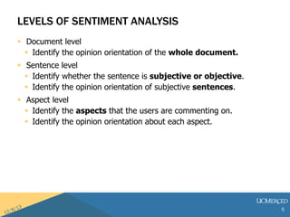 LEVELS OF SENTIMENT ANALYSIS 
? Document level 
? Identify the opinion orientation of the whole document. 
? Sentence level 
? Identify whether the sentence is subjective or objective. 
? Identify the opinion orientation of subjective sentences. 
? Aspect level 
? Identify the aspects that the users are commenting on. 
? Identify the opinion orientation about each aspect. 
5 
 