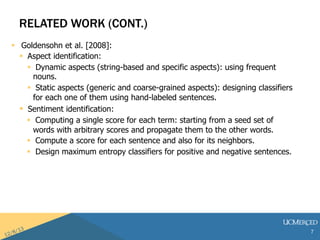 RELATED WORK (CONT.) 
? Goldensohn et al. [2008]: 
? Aspect identification: 
? Dynamic aspects (string-based and specific aspects): using frequent 
nouns. 
? Static aspects (generic and coarse-grained aspects): designing classifiers 
for each one of them using hand-labeled sentences. 
? Sentiment identification: 
? Computing a single score for each term: starting from a seed set of 
words with arbitrary scores and propagate them to the other words. 
? Compute a score for each sentence and also for its neighbors. 
? Design maximum entropy classifiers for positive and negative sentences. 
7 
 