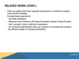 RELATED WORK (CONT.) 
? There are papers that have reported improvement in sentiment analysis 
using domain ontology. 
? Concept-based approaches 
? Use Web ontologies. 
? Represent each sentence with bag-of-concepts instead of bag-of-words. 
? Each concept is just a multi-term expression. 
? For sentiment identification they use a lexicon of concepts that contains 
the affective labels of concepts (SenticNet). 
8 
 