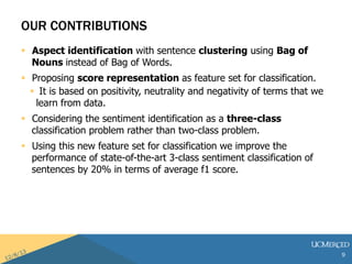 OUR CONTRIBUTIONS 
? Aspect identification with sentence clustering using Bag of 
Nouns instead of Bag of Words. 
? Proposing score representation as feature set for classification. 
? It is based on positivity, neutrality and negativity of terms that we 
learn from data. 
? Considering the sentiment identification as a three-class 
classification problem rather than two-class problem. 
? Using this new feature set for classification we improve the 
performance of state-of-the-art 3-class sentiment classification of 
sentences by 20% in terms of average f1 score. 
9 
 