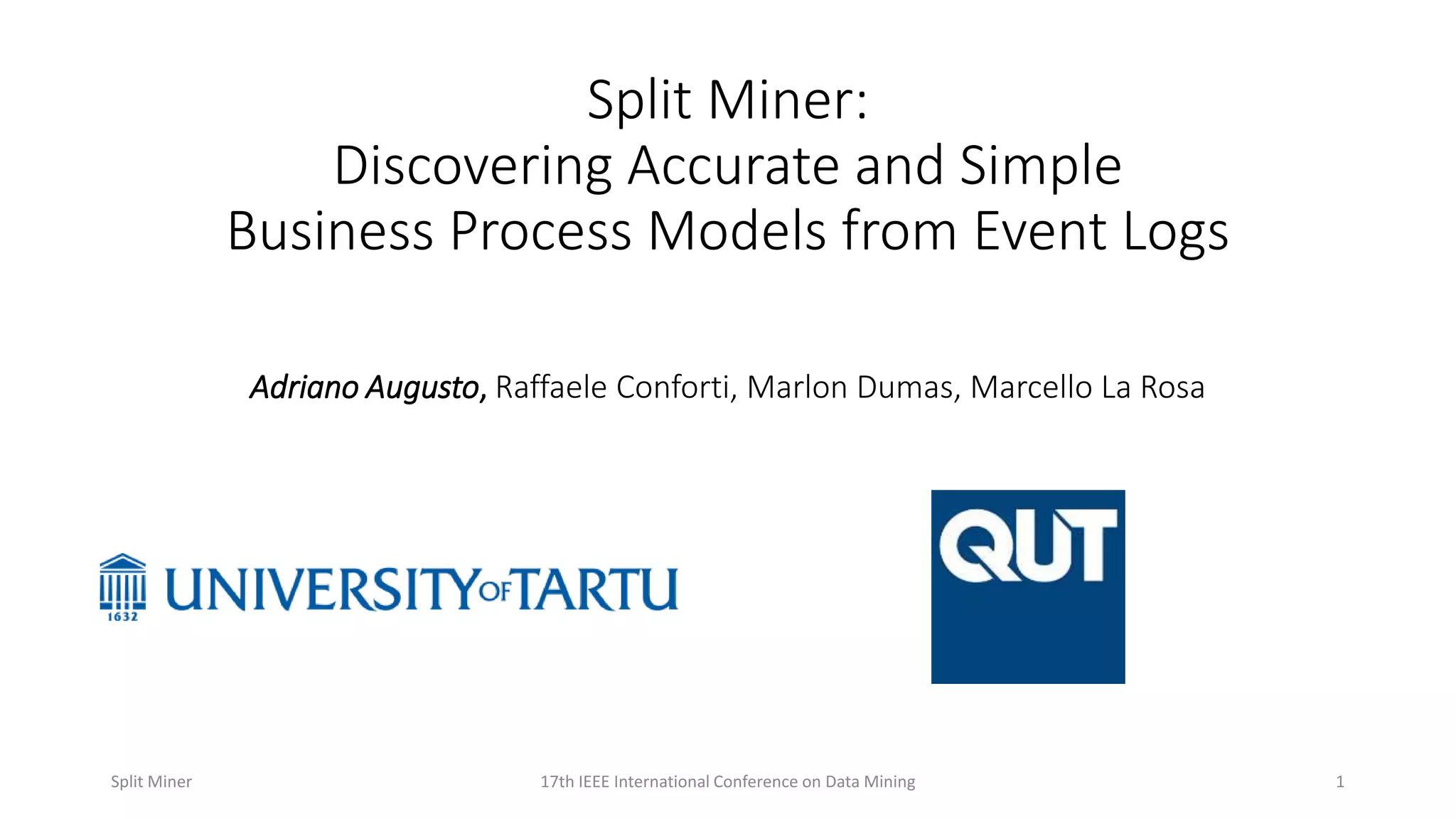 Split Miner:
Discovering Accurate and Simple
Business Process Models from Event Logs
Adriano Augusto, Raffaele Conforti, Marlon Dumas, Marcello La Rosa
117th IEEE International Conference on Data MiningSplit Miner
 