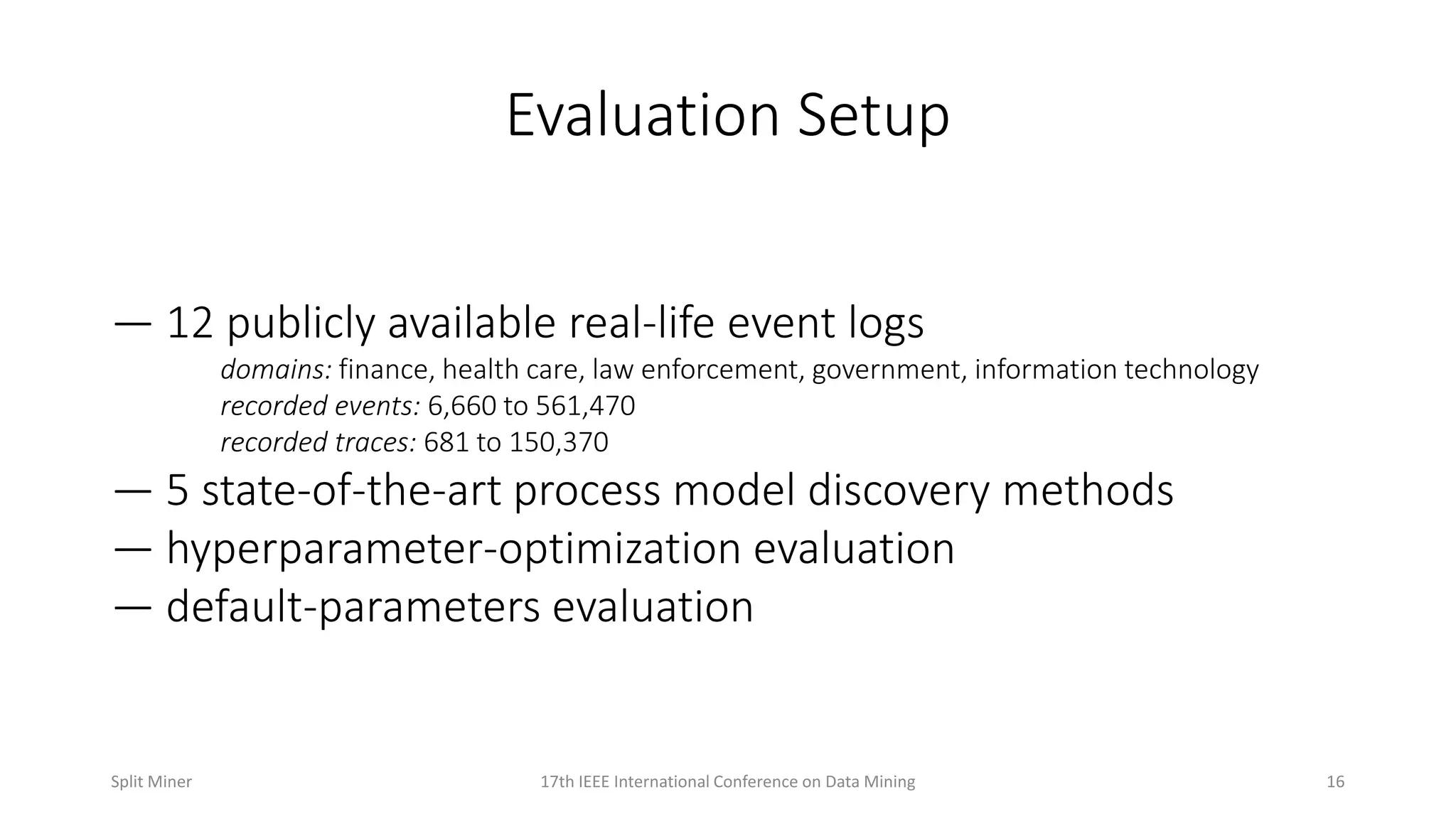 Evaluation Setup
— 12 publicly available real-life event logs
domains: finance, health care, law enforcement, government, information technology
recorded events: 6,660 to 561,470
recorded traces: 681 to 150,370
— 5 state-of-the-art process model discovery methods
— hyperparameter-optimization evaluation
— default-parameters evaluation
1617th IEEE International Conference on Data MiningSplit Miner
 