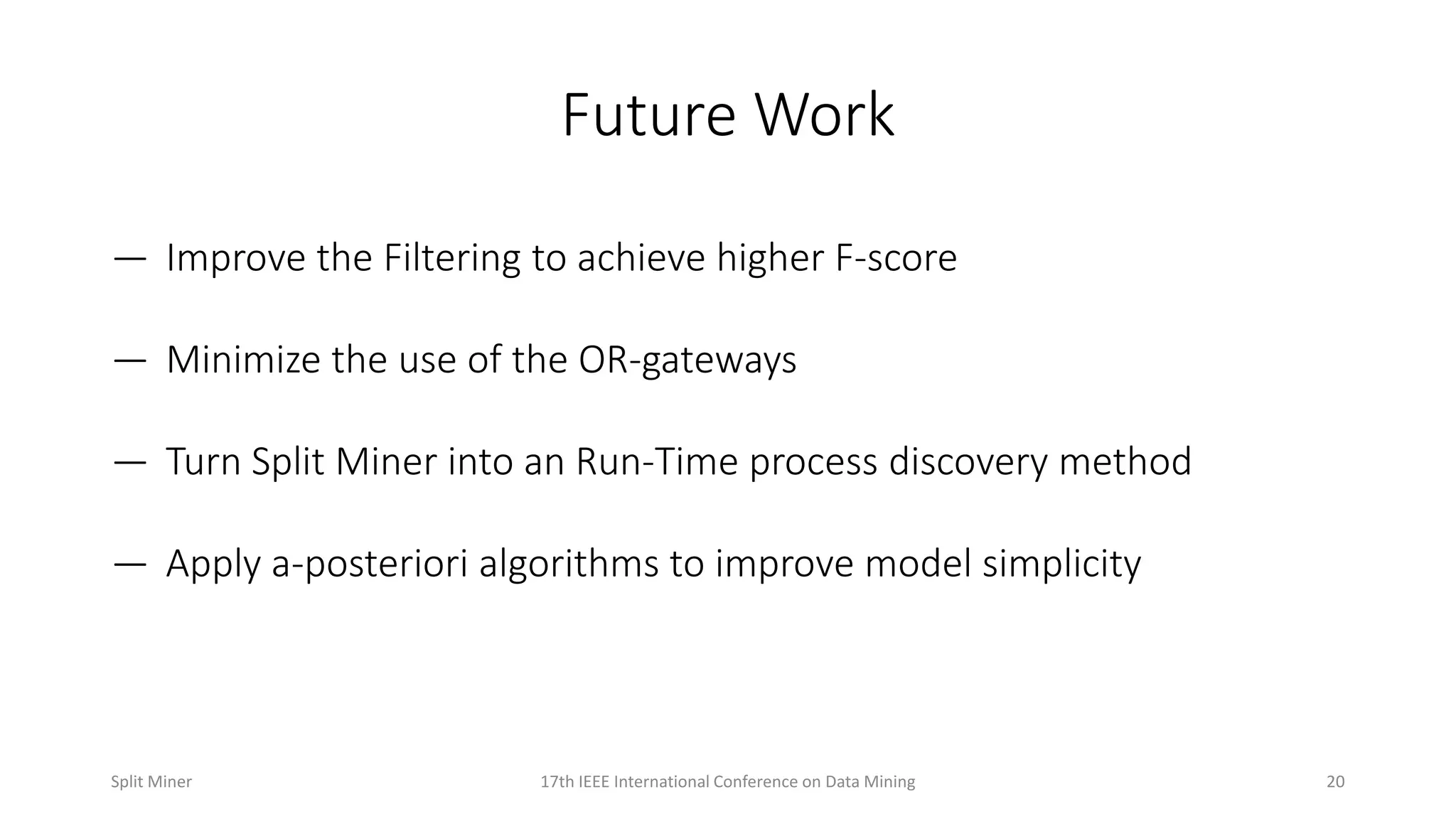 Future Work
— Improve the Filtering to achieve higher F-score
— Minimize the use of the OR-gateways
— Turn Split Miner into an Run-Time process discovery method
— Apply a-posteriori algorithms to improve model simplicity
2017th IEEE International Conference on Data MiningSplit Miner
 