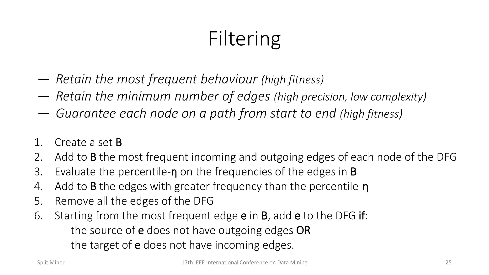 Filtering
— Retain the most frequent behaviour (high fitness)
— Retain the minimum number of edges (high precision, low complexity)
— Guarantee each node on a path from start to end (high fitness)
1. Create a set B
2. Add to B the most frequent incoming and outgoing edges of each node of the DFG
3. Evaluate the percentile-ƞ on the frequencies of the edges in B
4. Add to B the edges with greater frequency than the percentile-ƞ
5. Remove all the edges of the DFG
6. Starting from the most frequent edge e in B, add e to the DFG if:
the source of e does not have outgoing edges OR
the target of e does not have incoming edges.
2517th IEEE International Conference on Data MiningSplit Miner
 
