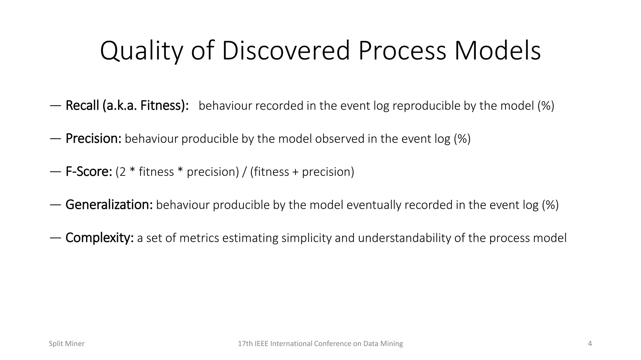 Quality of Discovered Process Models
— Recall (a.k.a. Fitness): behaviour recorded in the event log reproducible by the model (%)
— Precision: behaviour producible by the model observed in the event log (%)
— F-Score: (2 * fitness * precision) / (fitness + precision)
— Generalization: behaviour producible by the model eventually recorded in the event log (%)
— Complexity: a set of metrics estimating simplicity and understandability of the process model
417th IEEE International Conference on Data MiningSplit Miner
 