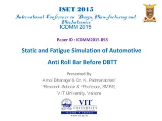 Presented By
Amol Bhanage1
& Dr. K. Padmanabhan2
1
Research Scholar & 2
Professor, SMBS,
VIT University, Vellore
Paper ID : ICDMM2015-058
Static and Fatigue Simulation of Automotive
Anti Roll Bar Before DBTT
ISET 2015
International Conference on “Design, Manufacturing and
Mechatronics”
ICDMM 2015
 