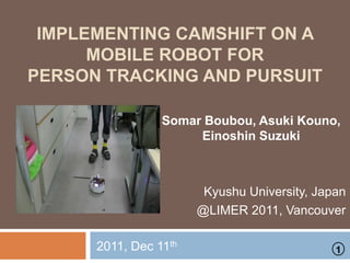 IMPLEMENTING CAMSHIFT ON A
MOBILE ROBOT FOR
PERSON TRACKING AND PURSUIT
Somar Boubou, Asuki Kouno,
Einoshin Suzuki
Kyushu University, Japan
@LIMER 2011, Vancouver
2011, Dec 11th
1
 