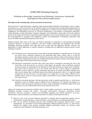 ICDM 2005 Workshop Proposal

         Workshop on Knowledge Acquisition from Distributed, Autonomous, Semantically
                        Heterogeneous Data and Knowledge Sources

Description of the workshop topic and the associated research issues

Recent advances in high performance computing, high speed and high bandwidth communication, massive storage,
and software (e.g., web services) that can be remotely invoked on the Internet present unprecedented opportunities in
data-driven knowledge acquisition in a broad range of applications in virtually all areas of human endeavor including
collaborative cross-disciplinary discovery in e-science, bioinformatics, e-government, environmental informatics,
health informatics, security informatics, e-business, education, social informatics, among others. Given the explosive
growth in the number and diversity of potentially useful information sources in many domains, there is an urgent need
for sound approaches to integrative and collaborative analysis and interpretation of distributed, autonomous (and
hence, inevitably semantically heterogeneous) data sources.

Machine learning offers some of the most cost-effective approaches to automated or semi-automated knowledge
acquisition (discovery of features, correlations, and other complex relationships and hypotheses that describe
potentially interesting regularities from large data sets) in many data rich application domains. However, the
applicability of current approaches to machine learning in emerging data rich application domains presents several
challenges in practice:


      (a) Centralized access to data (assumed by most machine learning algorithms) is infeasible because of the large
           size and/or access restrictions imposed by the autonomous data sources. Hence, there is a need for
           knowledge acquisition systems that can perform the necessary analysis of data at the locations where the
           data and the computational resources are available and transmit the results of analysis (knowledge acquired
           from the data) to the locations where they are needed.
      (b) Ontological commitments associated with a data source (that is, assumptions concerning the objects that
           exist in the world, the properties or attributes of the objects, the possible values of attributes, and their
           intended meaning) are determined by the intended use of the data repository (at design time). In addition,
           data sources that are created for use in one context often find use in other contexts or applications.
           Therefore, semantic differences among autonomous data sources are simply unavoidable. Because users
           often need to analyze data in different contexts from different perspectives, there is no single privileged
           ontology that can serve all users, or for that matter, even a single user, in every context. Effective use of
           multiple sources of data in a given context requires reconciliation of such semantic differences from the
           user’s point of view.
      (c) Explicitly associating ontologies with data repositories results in partially specified data, i.e., data that are
           described in terms of attribute values at different levels of abstraction. For example, the program of a
           student in a data source can be specified as Graduate, while the program of a different student in the same
           data source (or even a different data source) can be specified as Doctoral.

Against this background, the proposed workshop seeks to bring together researchers in relevant areas of artificial
intelligence (machine learning, data mining,          knowledge representation, ontologies), information systems
(information integration, databases, semantic web) distributed computing, and selected application areas (e.g.,
bioinformatics, security informatics, environmental informatics) to address several questions such as:

    1) What are some of the research challenges presented by emerging data-rich application domains such as
       bioinformatics, health informatics, security informatics, social informatics, environmental informatics?
    2) How can we perform knowledge discovery from distributed data (assuming different types of data
       fragmentation, e.g., horizontal or vertical data fragmentation; different hypothesis classes, e.g., naïve Bayes,
       decision tree, support vector machine classifiers; different performance criteria, e.g., accuracy versus
       complexity versus reliability of the model generated, etc.)?
 