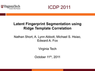 ICDP 2011
Latent Fingerprint Segmentation using
Ridge Template Correlation
Nathan Short, A. Lynn Abbott, Michael S. Hsiao,
Edward A. Fox
Virginia Tech
October 11th, 2011
 