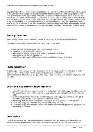 Published on Society of Radiographers (https://www.sor.org)
No published guidelines make recommendations on the potential contribution of imaging techniques
to the CIED cumulative dose. Murphy et al reported that the dose from a kilovoltage cone beam CT
scan is likely to be in the region of 10-80mGy23
. Kan et al reported mean skin doses of 6.4cGy per
kilovoltage cone beam CT chest scan.24 Even using the lower limit of 10mGy from Murphy et al, it is
possible that daily cone beam CT in a 20-fraction radical lung treatment may contribute as much as
0.2Gy. Using the Kan et al skin dose estimates, it is possible the CIED may get significantly more
than 0.2Gy. An estimation of the dose contribution from the image verification method used should
be made, and this should be taken into consideration when allocating CIED patients to a risk group.
Audit procedure
Radiotherapy centres should conduct a regular audit looking at guideline implementation.
The following compliance standards should be included in the audit:
Radiotherapy tolerance doses used for the specific CIEDs
Classification of patient risk category
Adherence to patient management pathway and implementation
Adherence to monitoring procedures
All staff members aware of their roles, responsibilities and scope of practice
Implementation
Radiotherapy centres should circulate this document to all relevant staff. Consideration should be
given on how best to implement the recommendations and audit adherence to these
recommendations. Adaptation of the guideline may be appropriate to best reflect local practice and
expertise.
Staff and department requirements
All staff involved in the requesting, planning and delivery of radiotherapy should be aware of
the guideline and their role in ensuring appropriate and safe management of patients with
CIEDs
Communication links between the radiotherapy and cardiology departments is vital. Staff
should be aware of who to contact and how to seek advice
Monitoring staff should receive specific training on the management of CIED patients
The radiotherapy department is responsible for training the staff
The radiotherapy department is responsible for the availability of appropriate equipment for
monitoring of patients
Conclusion
This is a guideline on the safe management of patients with a CIED receiving radiotherapy. It is
based on current best evidence, and should be used and adapted to best suit local practice in
Page 10 of 12
 