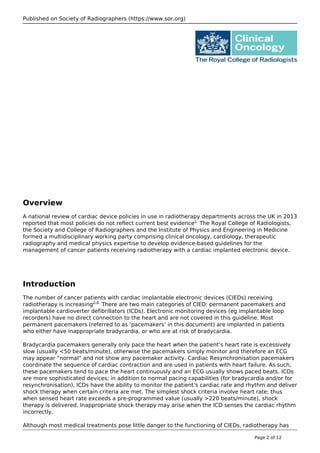 Published on Society of Radiographers (https://www.sor.org)
Overview
A national review of cardiac device policies in use in radiotherapy departments across the UK in 2013
reported that most policies do not reflect current best evidence1.
The Royal College of Radiologists,
the Society and College of Radiographers and the Institute of Physics and Engineering in Medicine
formed a multidisciplinary working party comprising clinical oncology, cardiology, therapeutic
radiography and medical physics expertise to develop evidence-based guidelines for the
management of cancer patients receiving radiotherapy with a cardiac implanted electronic device.
Introduction
The number of cancer patients with cardiac implantable electronic devices (CIEDs) receiving
radiotherapy is increasing2-4.
There are two main categories of CIED: permanent pacemakers and
implantable cardioverter defibrillators (ICDs). Electronic monitoring devices (eg implantable loop
recorders) have no direct connection to the heart and are not covered in this guideline. Most
permanent pacemakers (referred to as ‘pacemakers’ in this document) are implanted in patients
who either have inappropriate bradycardia, or who are at risk of bradycardia.
Bradycardia pacemakers generally only pace the heart when the patient’s heart rate is excessively
slow (usually <50 beats/minute), otherwise the pacemakers simply monitor and therefore an ECG
may appear “normal” and not show any pacemaker activity. Cardiac Resynchronisation pacemakers
coordinate the sequence of cardiac contraction and are used in patients with heart failure. As such,
these pacemakers tend to pace the heart continuously and an ECG usually shows paced beats. ICDs
are more sophisticated devices; in addition to normal pacing capabilities (for bradycardia and/or for
resynchronisation), ICDs have the ability to monitor the patient’s cardiac rate and rhythm and deliver
shock therapy when certain criteria are met. The simplest shock criteria involve heart rate; thus
when sensed heart rate exceeds a pre-programmed value (usually >220 beats/minute), shock
therapy is delivered. Inappropriate shock therapy may arise when the ICD senses the cardiac rhythm
incorrectly.
Although most medical treatments pose little danger to the functioning of CIEDs, radiotherapy has
Page 2 of 12
 