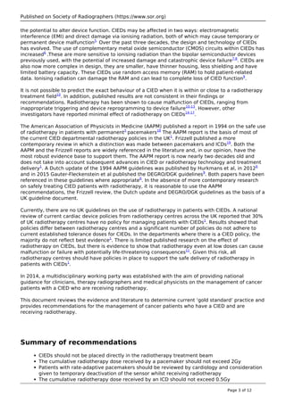 Published on Society of Radiographers (https://www.sor.org)
the potential to alter device function. CIEDs may be affected in two ways: electromagnetic
interference (EMI) and direct damage via ionising radiation, both of which may cause temporary or
permanent device malfunction5.
Over the past three decades, the design and technology of CIEDs
has evolved. The use of complementary metal oxide semiconductor (CMOS) circuits within CIEDs has
increased6
.These are more sensitive to ionising radiation than the bipolar semiconductor devices
previously used, with the potential of increased damage and catastrophic device failure7,8
. CIEDs are
also now more complex in design, they are smaller, have thinner housing, less shielding and have
limited battery capacity. These CIEDs use random access memory (RAM) to hold patient-related
data. Ionising radiation can damage the RAM and can lead to complete loss of CIED function9
.
It is not possible to predict the exact behaviour of a CIED when it is within or close to a radiotherapy
treatment field10
. In addition, published results are not consistent in their findings or
recommendations. Radiotherapy has been shown to cause malfunction of CIEDs, ranging from
inappropriate triggering and device reprogramming to device failure10-13
. However, other
investigators have reported minimal effect of radiotherapy on CIEDs14-17
.
The American Association of Physicists in Medicine (AAPM) published a report in 1994 on the safe use
of radiotherapy in patients with permanent5
pacemakers18
The AAPM report is the basis of most of
the current CIED departmental radiotherapy policies in the UK1
. Frizzell published a more
contemporary review in which a distinction was made between pacemakers and ICDs19
. Both the
AAPM and the Frizzell reports are widely referenced in the literature and, in our opinion, have the
most robust evidence base to support them. The AAPM report is now nearly two decades old and
does not take into account subsequent advances in CIED or radiotherapy technology and treatment
delivery1
. A Dutch update of the 1994 AAPM guidelines was published by Hurkmans et al, in 20126
and in 2015 Gauter-Fleckenstein et al published the DEGRO/DGK guidelines9
. Both papers have been
referenced in these guidelines where appropriate6
. In the absence of more contemporary research
on safely treating CIED patients with radiotherapy, it is reasonable to use the AAPM
recommendations, the Frizzell review, the Dutch update and DEGRO/DGK guidelines as the basis of a
UK guideline document.
Currently, there are no UK guidelines on the use of radiotherapy in patients with CIEDs. A national
review of current cardiac device policies from radiotherapy centres across the UK reported that 30%
of UK radiotherapy centres have no policy for managing patients with CIEDs1
. Results showed that
policies differ between radiotherapy centres and a significant number of policies do not adhere to
current established tolerance doses for CIEDs. In the departments where there is a CIED policy, the
majority do not reflect best evidence1
. There is limited published research on the effect of
radiotherapy on CIEDs, but there is evidence to show that radiotherapy even at low doses can cause
malfunction or failure with potentially life-threatening consequences11
. Given this risk, all
radiotherapy centres should have policies in place to support the safe delivery of radiotherapy in
patients with CIEDs1
.
In 2014, a multidisciplinary working party was established with the aim of providing national
guidance for clinicians, therapy radiographers and medical physicists on the management of cancer
patients with a CIED who are receiving radiotherapy.
This document reviews the evidence and literature to determine current ‘gold standard’ practice and
provides recommendations for the management of cancer patients who have a CIED and are
receiving radiotherapy.
Summary of recommendations
CIEDs should not be placed directly in the radiotherapy treatment beam
The cumulative radiotherapy dose received by a pacemaker should not exceed 2Gy
Patients with rate-adaptive pacemakers should be reviewed by cardiology and consideration
given to temporary deactivation of the sensor whilst receiving radiotherapy
The cumulative radiotherapy dose received by an ICD should not exceed 0.5Gy
Page 3 of 12
 