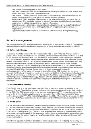 Published on Society of Radiographers (https://www.sor.org)
The photon beam energy should be <10MV6
The dose contribution from on-treatment verification imaging should be taken into account
when calculating cumulative radiotherapy dose
The patient’s cardiologist should be informed in advance of any planned radiotherapy for
advice on monitoring during radiotherapy and subsequent follow-up
Patients with CIEDs should be fully informed of the potential short and long-term risks of
radiotherapy. This should be included in patient information available from the cardiology
department in addition to radiotherapy patient information
Patients should be allocated an appropriate risk categorisation group as defined in table1
Monitoring requirements based on the patient’s risk categorisation group should be
implemented
Appropriately trained staff should be involved in CIED monitoring during radiotherapy
Patient management
The management of CIED patients undergoing radiotherapy is summarised in table 2. The roles and
responsibilities of staff involved in the management of these patients is summarised in table 3.
3.1 Before radiotherapy
All patients should be screened for the presence of a CIED as part of the radiotherapy planning
process. Once these patients have been identified, CIED information should be annotated as stated
on the patients’ CIED identification card. Staff should be aware that some cardiologists place the
CIED on the patients’ right side if they are left-handed. Anecdotal evidence from a national review
showed that in some cases, a CIED is not discovered until a patient attends for radiotherapy1
. This
results in treatment being delayed or proceeding without safety measures in place. Planned
radiotherapy treatment details should be recorded as per standard practice. The cardiology team
should be informed as soon as possible to facilitate patient review before radiotherapy with the aim
of establishing CIED functionality. The purpose is to detect any possible change in
pacing-dependency of the patient. If an examination of technical CIED function has not been
conducted within the previous three months, it is recommended that it should be carried out prior to
the patient commencing radiotherapy. The Cardiologist should also recommend appropriate CIED
monitoring during and after radiotherapy. Patients with rate-adaptive CIEDs must be reviewed by
cardiology before a planned course of radiotherapy begins and consideration given to deactivating
the sensor.
3.1.1 Radiotherapy planning
If the CIED is near or in the anticipated treatment field or volume, it should be included in the
planning CT scan. This will allow accurate estimation of the cumulative radiotherapy dose received
by the CIED. The CIED should not be in the planning target volume (PTV) in order to minimise the
dose to the device. Radiotherapy beam energy no greater than 10MV should be used to7
avoid
neutron contamination6,9,20
. The medical physics team should be informed of the presence of a CIED
and every effort should be made in the planning process to limit the cumulative dose to the device.
3.1.2 Risk group
It is not possible to predict the exact behaviour of any given CIED when it is in, or in close proximity
to, the radiotherapy treatment field9
. Research indicates that the risk of CIED malfunction increases
as the cumulative radiation dose to the CIED increases. In addition, the risk to the patient is greater
if the patient is pacing-dependent. These include patients whose pacemaker is pacing all the time
(and who are at risk of asystole if the pacemaker malfunctions), and patients with a resynchronising
pacemaker where the patient may be at risk of increased heart failure symptoms in the event of
device malfunction.
Patients with a pacemaker should be allocated a risk group based on their pacing dependency and
Page 4 of 12
 