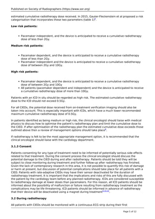 Published on Society of Radiographers (https://www.sor.org)
estimated cumulative radiotherapy dose received. In 2015, Gauter-Fleckenstein et al proposed a risk
categorisation that incorporates these two parameters (table 1)9
.
Low risk patients:
Pacemaker independent, and the device is anticipated to receive a cumulative radiotherapy
dose of less than 2Gy.
Medium risk patients:
Pacemaker dependent, and the device is anticipated to receive a cumulative radiotherapy
dose of less than 2Gy.
Pacemaker independent and the device is anticipated to receive a cumulative radiotherapy
dose of between 2Gy and 10Gy.
High risk patients:
Pacemaker dependent, and the device is anticipated to receive a cumulative radiotherapy
dose of between 2Gy and 10Gy
All patients (pacemaker dependent and independent) and the device is anticipated to receive
a cumulative radiotherapy dose of more than 10Gy.
Patients with an ICD in situ should be regarded as high risk. The estimated cumulative radiotherapy
dose to the ICD should not exceed 0.5Gy.
For all CIEDs, the potential dose received from on-treatment verification imaging should also be
taken into account. This is especially important with ICDs, which have a much lower recommended
maximum cumulative radiotherapy dose of 0.5Gy.
In patients identified as being medium or high risk, the clinical oncologist should liaise with medical
physics to discuss how to optimise the patient’s radiotherapy plan and limit the cumulative dose to
the CIED. If after optimisation of the radiotherapy plan the estimated cumulative dose exceeds those
outlined above then a review of management options should take place8
.
If radiotherapy is felt to be the most appropriate management option, it is recommended that the
clinical oncologist should liaise with the cardiology department.
3.1.3 Consent
Patients consenting for any type of treatment need to be informed of potentially serious side effects
related to that treatment. During the consent process the clinical oncologist should discuss the
potential damage to the CIED during and after radiotherapy. Patients should be told they will be
subject to close monitoring during treatment and further follow-up after radiotherapy has finished.
Given the lack of contemporary research in this area, it is not possible to quantify this risk of damage
or harm at present, but discussion of potential complications should take place for all patients with a
CIED. Patients with rate-adaptive CIEDs may have their sensor deactivated for the duration of
radiotherapy treatment. It is important that the implications and risks of this are fully discussed with
the patient by the cardiology team before any planned radiotherapy. ICDs are considered susceptible
to radiotherapy damage at lower doses than pacemakers. For this reason, all ICD patients should be
informed about the possibility of malfunction or failure resulting from radiotherapy treatment as the
complications may be life threatening. ICD patients should be informed in advance of radiotherapy
that their device will be deactivated using a magnet during treatment9,19,20
.
3.2 During radiotherapy
All patients with CIEDs should be monitored with a continuous ECG strip during their first
Page 5 of 12
 