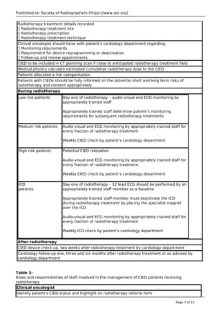 Published on Society of Radiographers (https://www.sor.org)
Radiotherapy treatment details recorded
 Radiotherapy treatment site
 Radiotherapy prescription
 Radiotherapy treatment technique
Clinical oncologist should liaise with patient’s cardiology department regarding:
 Monitoring requirements
 Requirement for device reprogramming or deactivation
 Follow-up and review appointments
CIED to be included in CT planning scan if close to anticipated radiotherapy treatment field
Medical physics calculate estimated cumulative radiotherapy dose to the CIED
Patients allocated a risk categorisation
Patients with CIEDs should be fully informed on the potential short and long term risks of
radiotherapy and consent appropriately
During radiotherapy
Low risk patients Day one of radiotherapy – audio-visual and ECG monitoring by
appropriately trained staff
Appropriately trained staff determine patient’s monitoring
requirements for subsequent radiotherapy treatments
Medium risk patients Audio-visual and ECG monitoring by appropriately trained staff for
every fraction of radiotherapy treatment
Weekly CIED check by patient’s cardiology department
High risk patients Potential CIED relocation
Audio-visual and ECG monitoring by appropriately trained staff for
every fraction of radiotherapy treatment
Weekly CIED check by patient’s cardiology department
ICD
patients
Day one of radiotherapy – 12 lead ECG should be performed by an
appropriately trained staff member as a baseline
Appropriately trained staff member must deactivate the ICD
during radiotherapy treatment by placing the specialist magnet
over the ICD
Audio-visual and ECG monitoring by appropriately trained staff for
every fraction of radiotherapy treatment
Weekly ICD check by patient’s cardiology department
After radiotherapy
CIED device check up, two weeks after radiotherapy treatment by cardiology department
Cardiology follow-up one, three and six months after radiotherapy treatment or as advised by
cardiology department
Table 3:
Roles and responsibilities of staff involved in the management of CIED patients receiving
radiotherapy
Clinical oncologist
Identify patient’s CIED status and highlight on radiotherapy referral form
Page 7 of 12
 