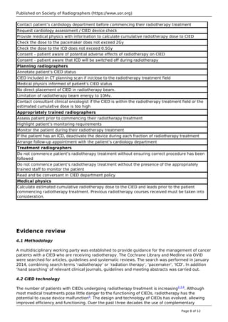 Published on Society of Radiographers (https://www.sor.org)
Contact patient’s cardiology department before commencing their radiotherapy treatment
Request cardiology assessment / CIED device check
Provide medical physics with information to calculate cumulative radiotherapy dose to CIED
Check the dose to the pacemaker does not exceed 2Gy
Check the dose to the ICD does not exceed 0.5Gy
Consent – patient aware of potential adverse effects of radiotherapy on CIED
Consent – patient aware that ICD will be switched off during radiotherapy
Planning radiographers
Annotate patient’s CIED status
CIED included in CT planning scan if in/close to the radiotherapy treatment field
Medical physics informed of patient’s CIED status
No direct placement of CIED in radiotherapy beam.
Limitation of radiotherapy beam energy to 10Mv.
Contact consultant clinical oncologist if the CIED is within the radiotherapy treatment field or the
estimated cumulative dose is too high
Appropriately trained radiographers
Assess patient prior to commencing their radiotherapy treatment
Highlight patient’s monitoring requirements
Monitor the patient during their radiotherapy treatment
If the patient has an ICD, deactivate the device during each fraction of radiotherapy treatment
Arrange follow-up appointment with the patient’s cardiology department
Treatment radiographers
Do not commence patient’s radiotherapy treatment without ensuring correct procedure has been
followed
Do not commence patient’s radiotherapy treatment without the presence of the appropriately
trained staff to monitor the patient
Read and be conversant in CIED department policy
Medical physics
Calculate estimated cumulative radiotherapy dose to the CIED and leads prior to the patient
commencing radiotherapy treatment. Previous radiotherapy courses received must be taken into
consideration.
Evidence review
4.1 Methodology
A multidisciplinary working party was established to provide guidance for the management of cancer
patients with a CIED who are receiving radiotherapy. The Cochrane Library and Medline via OVID
were searched for articles, guidelines and systematic reviews. The search was performed in January
2014, combining search terms ‘radiotherapy’ or ‘radiation therapy’, ‘pacemaker’, ‘ICD’. In addition
‘hand searching’ of relevant clinical journals, guidelines and meeting abstracts was carried out.
4.2 CIED technology
The number of patients with CIEDs undergoing radiotherapy treatment is increasing2,3,4
. Although
most medical treatments pose little danger to the functioning of CIEDs, radiotherapy has the
potential to cause device malfunction5
. The design and technology of CIEDs has evolved, allowing
improved efficiency and functioning. Over the past three decades the use of complementary
Page 8 of 12
 