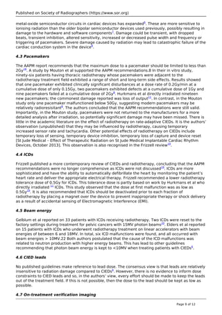 Published on Society of Radiographers (https://www.sor.org)
metal-oxide semiconductor circuits in cardiac devices has expanded6
. These are more sensitive to
ionising radiation than the older bipolar semiconductor devices used previously, possibly resulting in
damage to the hardware and software components7
. Damage could be transient, with dropped
beats, transient inhibition, altered sensitivity, increased or decreased pulse width and frequency or
triggering of pacemakers. Severe damage caused by radiation may lead to catastrophic failure of the
cardiac conduction system in the device8
.
4.3 Pacemakers
The AAPM report recommends that the maximum dose to a pacemaker should be limited to less than
2Gy18
. A study by Mouton et al supported the AAPM recommendations.8 In their in vitro study,
ninety-six patients having thoracic radiotherapy whose pacemakers were adjacent to the
radiotherapy treatment field exhibited a range of short and long-term side effects. Results showed
that one pacemaker exhibited clinically significant disturbances at a dose rate of 0.2Gy/min at a
cumulative dose of only 0.15Gy, two pacemakers exhibited defects at a cumulative dose of 1Gy and
nine pacemakers failed at a cumulative dose of 2Gy8
. Hurkmans et al directly irradiated nineteen
new pacemakers; the commonest damage reported was loss of output11
. In contrast, in the Mouton
study only one pacemaker malfunctioned below 50Gy, suggesting modern pacemakers may be
relatively radioresisitant8
. The authors concluded that the AAPM recommendations were still valid.
Importantly, in the Mouton study, pacemakers were not returned to the manufacturers for a more
detailed analysis after irradiation, so potentially significant damage may have been missed. There is
little in the academic literature on the effect of radiotherapy on rate-adaptive CIEDs. It is the authors’
observation (unpublished) that they may be influenced by radiotherapy, causing temporary
increased sensor rate and tachycardia. Other potential effects of radiotherapy on CIEDs include
temporary loss of sensing, temporary device inhibition, temporary loss of capture and device reset
[St Jude Medical – Effect of Therapeutic Radiation on St Jude Medical Implantable Cardiac Rhythm
Devices, October 2013]. This observation is also recognised in the Frizzell review19
.
4.4 ICDs
Frizzell published a more contemporary review of CIEDs and radiotherapy, concluding that the AAPM
recommendations were no longer comprehensive as ICDs were not discussed19
. ICDs are more
sophisticated and have the ability to automatically defibrillate the heart by monitoring the patient’s
heart rate and deliver the appropriate electrical therapy. Frizzell recommended a lower radiotherapy
tolerance dose of 0.5Gy for ICDs. This tolerance dose is partly based on work by Hurkmans et al who
directly irradiated 11
ICDs. This study observed that the dose at first malfunction was as low as
0.5Gy19
. It is also recommended that ICDs should be deactivated prior to each fraction of
radiotherapy by placing a magnet over the device to prevent inappropriate therapy or shock delivery
as a result of accidental sensing of Electromagnetic Interference (EMI).
4.5 Beam energy
Gelblum et al reported on 33 patients with ICDs receiving radiotherapy. Two ICDs were reset to the
factory settings during treatment for pelvic cancers with 15MV photon beams20
. Elders et al reported
on 15 patients with ICDs who underwent radiotherapy treatment on linear accelerators with beam
energies of between 6 and 18MV. In total, six ICD malfunctions were found, and all occurred with
beam energies > 10MV.22 Both authors postulated that the cause of the ICD malfunctions was
related to neutron production with higher energy beams. This has lead to other guidelines
recommending that photon beam energy is kept to <10MV when treating patients with CIEDs6
.
4.6 CIED leads
No published guidelines make reference to lead dose. The consensus view is that leads are relatively
insensitive to radiation damage compared to CIEDs6
. However, there is no evidence to inform dose
constraints to CIED leads and so, in the authors’ view, every effort should be made to keep the leads
out of the treatment field. If this is not possible, then the dose to the lead should be kept as low as
possible.
4.7 On-treatment verification imaging
Page 9 of 12
 