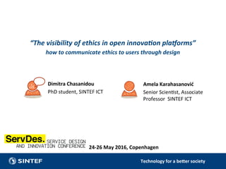 Technology	for	a	be/er	society	
“The	visibility	of	ethics	in	open	innova3on	pla4orms”	
how	to	communicate	ethics	to	users	through	design	
Dimitra	Chasanidou	
PhD	student,	SINTEF	ICT	
	
	
		
	
Amela	Karahasanović		
Senior	Scien7st,	Associate	
Professor		SINTEF	ICT	
	
	
		
	
24-26	May	2016,	Copenhagen	
	
	
 