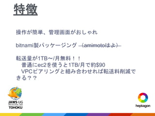 操作が簡単、管理画面がおしゃれ
bitnami製パッケージング （amimotoはよ）
転送量が1TB〜/月無料！！
普通にec2を使うと1TB/月で約$90
VPCピアリングと組み合わせれば転送料削減で
きる？？
特徴
 