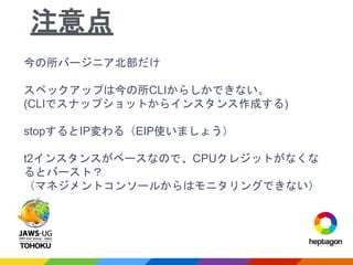 今の所バージニア北部だけ
スペックアップは今の所CLIからしかできない。
(CLIでスナップショットからインスタンス作成する)
stopするとIP変わる（EIP使いましょう）
t2インスタンスがベースなので、CPUクレジットがなくな
るとバースト？
（マネジメントコンソールからはモニタリングできない）
注意点
 