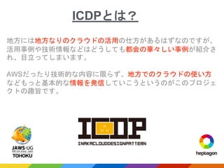 地方には地方なりのクラウドの活用の仕方があるはずなのですが、
活用事例や技術情報などはどうしても都会の華々しい事例が紹介さ
れ、目立ってしまいます。
AWSだったり技術的な内容に限らず、地方でのクラウドの使い方
などもっと基本的な情報を発信していこうというのがこのプロジェ
クトの趣旨です。
ICDPとは？
 