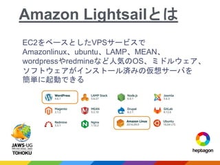 EC2をベースとしたVPSサービスで
Amazonlinux、ubuntu、LAMP、MEAN、
wordpressやredmineなど人気のOS、ミドルウェア、
ソフトウェアがインストール済みの仮想サーバを
簡単に起動できる
Amazon Lightsailとは
 