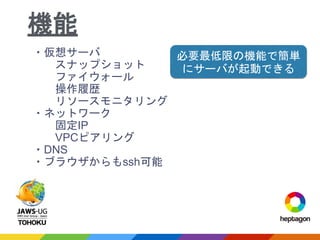 ・仮想サーバ
スナップショット
ファイウォール
操作履歴
リソースモニタリング
・ネットワーク
固定IP
VPCピアリング
・DNS
・ブラウザからもssh可能
機能
必要最低限の機能で簡単
にサーバが起動できる
 