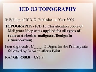 ICD O3 TOPOGRAPHY
3rd Edition of ICD-O, Published in Year 2000
TOPOGRAPHY- ICD 10 Classification codes of
 Malignant Neoplasms applied for all types of
 tumours(whether malignant/Benign/In
 situ/uncertain)
Four digit code: C_ _._ ; 3 Digits for the Primary site
 followed by Sub-site after a Point.
RANGE: C00.0 – C80.9
 