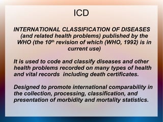 ICD
INTERNATIONAL CLASSIFICATION OF DISEASES
  (and related health problems) published by the
 WHO (the 10th revision of which (WHO, 1992) is in
                    current use)

It is used to code and classify diseases and other
health problems recorded on many types of health
and vital records including death certificates.

Designed to promote international comparability in
the collection, processing, classification, and
presentation of morbidity and mortality statistics.
 