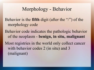 Morphology - Behavior
Behavior is the fifth digit (after the “/”) of the
 morphology code
Behavior code indicates the pathologic behavior
 of the neoplasm - benign, in situ, malignant
Most registries in the world only collect cancer
 with behavior codes 2 (in situ) and 3
 (malignant)
 