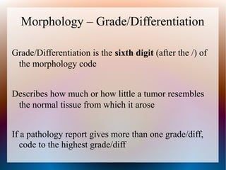 Morphology – Grade/Differentiation

Grade/Differentiation is the sixth digit (after the /) of
 the morphology code


Describes how much or how little a tumor resembles
 the normal tissue from which it arose


If a pathology report gives more than one grade/diff,
  code to the highest grade/diff
 