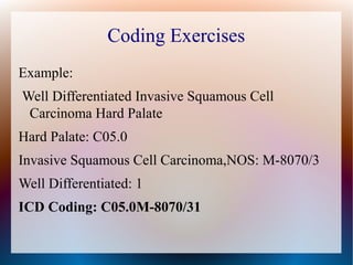 Coding Exercises
Example:
Well Differentiated Invasive Squamous Cell
 Carcinoma Hard Palate
Hard Palate: C05.0
Invasive Squamous Cell Carcinoma,NOS: M-8070/3
Well Differentiated: 1
ICD Coding: C05.0M-8070/31
 