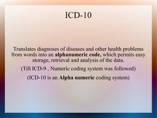 ICD-10


 Translates diagnoses of diseases and other health problems
from words into an alphanumeric code, which permits easy
          storage, retrieval and analysis of the data.
    (Till ICD-9 , Numeric coding system was followed)
      (ICD-10 is an Alpha numeric coding system)
 