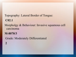 Topography: Lateral Border of Tongue:
C02.1
Morpholgy & Behaviour: Invasive squamous cell
 carcinoma
M-8070/3
Grade: Moderately Differentiated
2
 