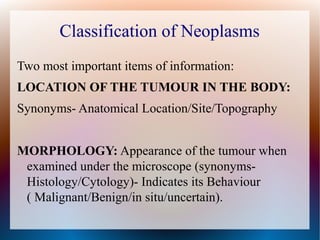 Classification of Neoplasms
Two most important items of information:
LOCATION OF THE TUMOUR IN THE BODY:
Synonyms- Anatomical Location/Site/Topography


MORPHOLOGY: Appearance of the tumour when
 examined under the microscope (synonyms-
 Histology/Cytology)- Indicates its Behaviour
 ( Malignant/Benign/in situ/uncertain).
 