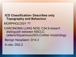 ICD Classification- Describes only
 Topography and Behaviour
MORPHOLOGY ??
CARCINOMA LUNG NOS: C34.9 doesn't
 distinguish between NSCLC
 (adeno/Squamous)/SCLC/other morphology
Benign Neoplasm: D14.3
In situ: D02.2
 