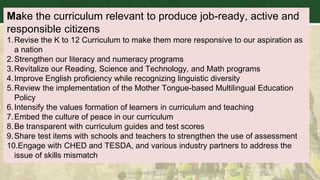 Make the curriculum relevant to produce job-ready, active and
responsible citizens
1.Revise the K to 12 Curriculum to make them more responsive to our aspiration as
a nation
2.Strengthen our literacy and numeracy programs
3.Revitalize our Reading, Science and Technology, and Math programs
4.Improve English proficiency while recognizing linguistic diversity
5.Review the implementation of the Mother Tongue-based Multilingual Education
Policy
6.Intensify the values formation of learners in curriculum and teaching
7.Embed the culture of peace in our curriculum
8.Be transparent with curriculum guides and test scores
9.Share test items with schools and teachers to strengthen the use of assessment
10.Engage with CHED and TESDA, and various industry partners to address the
issue of skills mismatch
 