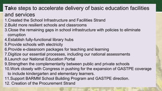 Take steps to accelerate delivery of basic education facilities
and services
1.Created the School Infrastructure and Facilities Strand
2.Build more resilient schools and classrooms
3.Close the remaining gaps in school infrastructure with policies to eliminate
corruption
4.Establish fully-functional library hubs
5.Provide schools with electricity
6.Provide e-classroom packages for teaching and learning
7.Digitize our essential processes, including our national assessments
8.Launch our National Education Portal
9.Strengthen the complementarity between public and private schools
10.Work closely with Congress in pushing for the expansion of GASTPE coverage
to include kindergarten and elementary learners.
11.Support BARMM School Building Program and GASTPE direction.
12. Creation of the Procurement Strand
 