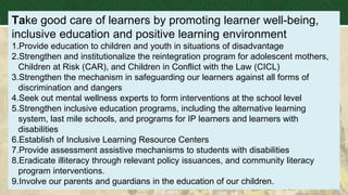 Take good care of learners by promoting learner well-being,
inclusive education and positive learning environment
1.Provide education to children and youth in situations of disadvantage
2.Strengthen and institutionalize the reintegration program for adolescent mothers,
Children at Risk (CAR), and Children in Conflict with the Law (CICL)
3.Strengthen the mechanism in safeguarding our learners against all forms of
discrimination and dangers
4.Seek out mental wellness experts to form interventions at the school level
5.Strengthen inclusive education programs, including the alternative learning
system, last mile schools, and programs for IP learners and learners with
disabilities
6.Establish of Inclusive Learning Resource Centers
7.Provide assessment assistive mechanisms to students with disabilities
8.Eradicate illiteracy through relevant policy issuances, and community literacy
program interventions.
9.Involve our parents and guardians in the education of our children.
 