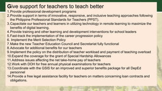 Give support for teachers to teach better
1.Provide professional development programs
2.Provide support in terms of innovative, responsive, and inclusive teaching approaches following
the Philippine Professional Standards for Teachers (PPST).
3.Capacitate our teachers and learners in utilizing technology in remote learning to maximize the
benefits of digital learning.
4.Provide training and other learning and development interventions for school leaders
5.Fast-track the implementation of the career progression policy
6. Implement the Merit Selection Policy
7.Make the new Teacher Education Council and Secretariat fully functional
8.Advocate for additional benefits for our teachers
9.Implement the policy on the distribution of teacher workload and payment of teaching overload
10.Expand the coverage for the grant of Special Hardship Allowances
11.Address issues affecting the net take-home pay of teachers
12.Work with DOH for free annual physical examinations for teachers
13.Coordinate with the GSIS for an improved and superior benefits package for all DepEd
personnel
14.Provide a free legal assistance facility for teachers on matters concerning loan contracts and
obligations.
 