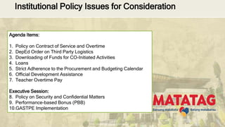 DEPARTMENT OF EDUCATION
Institutional Policy Issues for Consideration
Agenda Items:
1. Policy on Contract of Service and Overtime
2. DepEd Order on Third Party Logistics
3. Downloading of Funds for CO-Initiated Activities
4. Loans
5. Strict Adherence to the Procurement and Budgeting Calendar
6. Official Development Assistance
7. Teacher Overtime Pay
Executive Session:
8. Policy on Security and Confidential Matters
9. Performance-based Bonus (PBB)
10.GASTPE Implementation
 