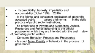 DEPARTMENT OF EDUCATION
• - Incorruptibility, honesty, impartiality and
accountability (Dobel 1999, 2016)
• - Is the faithful and consistent application of generally
accepted public values and norms in the daily
practice of public sector institutions;
• The proper use of Powers and Authorities, Assets,
Resources and Funds according to the official
purpose for which they are intended with the end view
of promoting public welfare
• - Concerns Behavior, Process and Procedures
• - Is about Moral Quality of behavior in the process of
governance
 