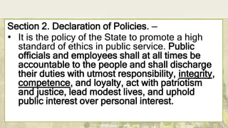 DEPARTMENT OF EDUCATION
Section 2. Declaration of Policies. —
• It is the policy of the State to promote a high
standard of ethics in public service. Public
officials and employees shall at all times be
accountable to the people and shall discharge
their duties with utmost responsibility, integrity,
competence, and loyalty, act with patriotism
and justice, lead modest lives, and uphold
public interest over personal interest.
 