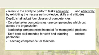 DEPARTMENT OF EDUCATION
- refers to the ability to perform tasks efficiently and effectively
by exhibiting the necessary knowledge, skills and attitudes
DepEd shall adopt four classes of competencies
- Core behavior competencies -are competencies which cut
across the organization
- leadership competencies intended for managerial positions
- Staff core skill intended for staff and teaching related
personnel
- Teaching competence for teachers
 