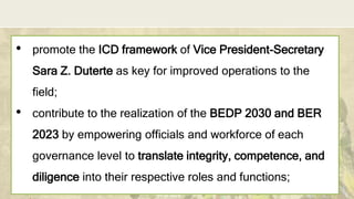 DEPARTMENT OF EDUCATION
• promote the ICD framework of Vice President-Secretary
Sara Z. Duterte as key for improved operations to the
field;
• contribute to the realization of the BEDP 2030 and BER
2023 by empowering officials and workforce of each
governance level to translate integrity, competence, and
diligence into their respective roles and functions;
3
 
