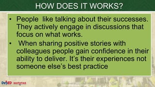 DEPARTMENT OF EDUCATION
HOW DOES IT WORKS?
• People like talking about their successes.
They actively engage in discussions that
focus on what works.
• When sharing positive stories with
colleagues people gain confidence in their
ability to deliver. It’s their experiences not
someone else’s best practice
 