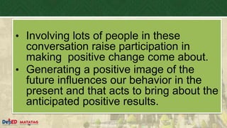 DEPARTMENT OF EDUCATION
• Involving lots of people in these
conversation raise participation in
making positive change come about.
• Generating a positive image of the
future influences our behavior in the
present and that acts to bring about the
anticipated positive results.
 