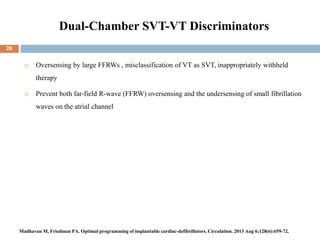 Dual-Chamber SVT-VT Discriminators
 Oversensing by large FFRWs , misclassification of VT as SVT, inappropriately withheld
therapy
 Prevent both far-field R-wave (FFRW) oversensing and the undersensing of small fibrillation
waves on the atrial channel
28
Madhavan M, Friedman PA. Optimal programming of implantable cardiac-defibrillators. Circulation. 2013 Aug 6;128(6):659-72.
 